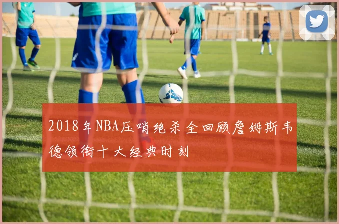 2018年NBA压哨绝杀全回顾詹姆斯韦德领衔十大经典时刻