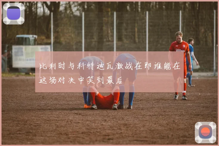比利时与科特迪瓦激战在即谁能在这场对决中笑到最后