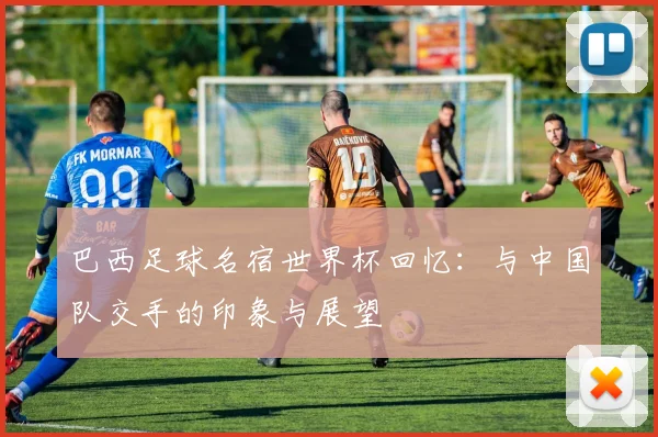 巴西足球名宿世界杯回忆：与中国队交手的印象与展望